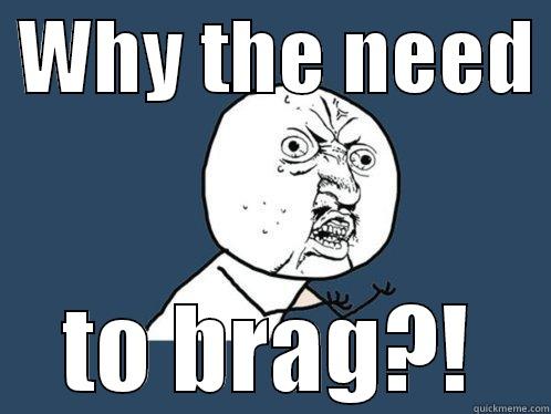  WHY THE NEED  TO BRAG?! Y U No