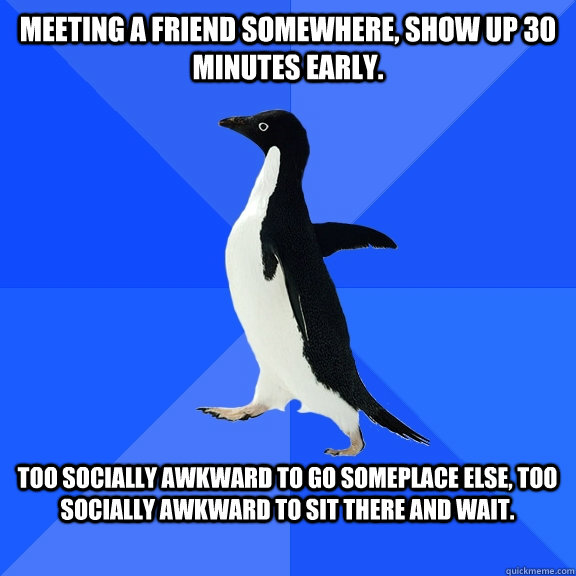 Meeting a friend somewhere, show up 30 minutes early.  Too socially awkward to go someplace else, too socially awkward to sit there and wait.   Socially Awkward Penguin