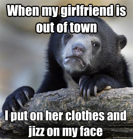 When my girlfriend is out of town  I put on her clothes and jizz on my face  Confession Bear