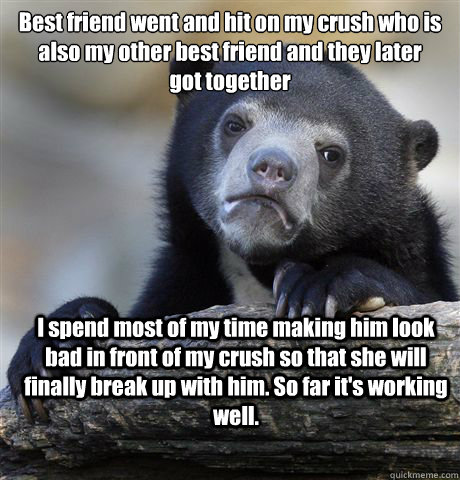 Best friend went and hit on my crush who is
also my other best friend and they later
got together I spend most of my time making him look bad in front of my crush so that she will finally break up with him. So far it's working well.  Confession Bear