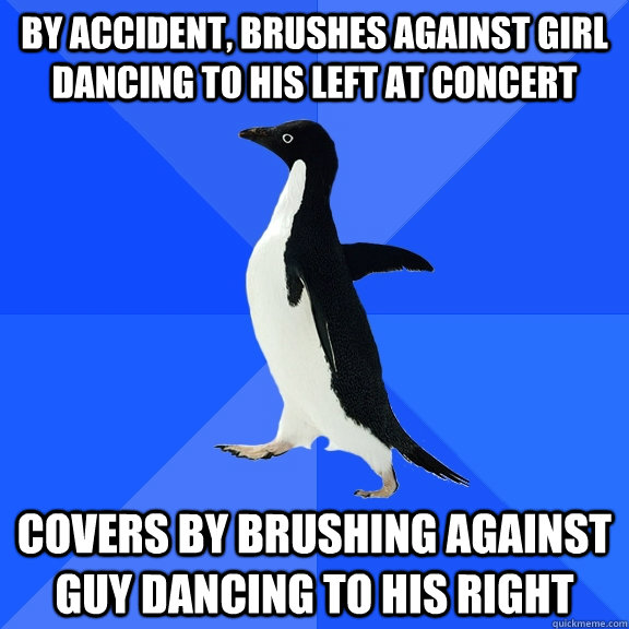 By accident, brushes against girl dancing to his left at concert  covers by brushing against guy dancing to his right   Socially Awkward Penguin