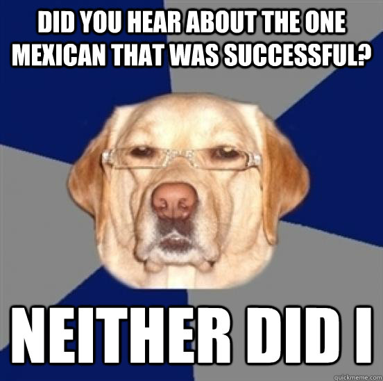 Did you hear about the one mexican that was successful? Neither did I  Racist Dog