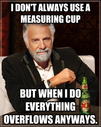 I don't always use a measuring cup but when i do everything overflows anyways.  The Most Interesting Man In The World