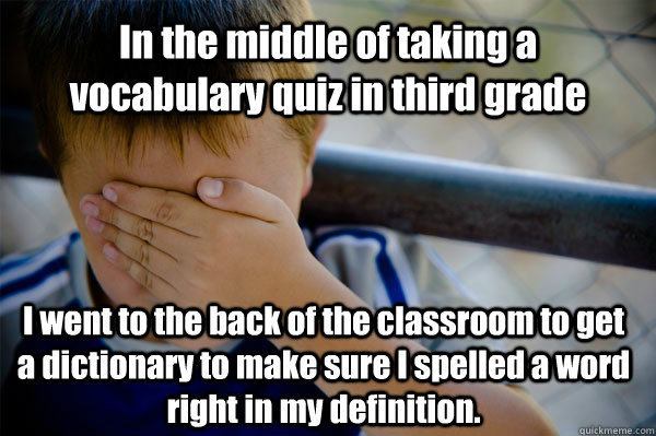 In the middle of taking a vocabulary quiz in third grade I went to the back of the classroom to get a dictionary to make sure I spelled a word right in my definition.  Confession kid