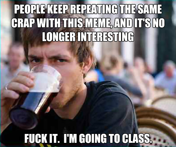 People keep repeating the same crap with this meme, and it's no longer interesting fuck it.  I'm going to class.  Lazy College Senior