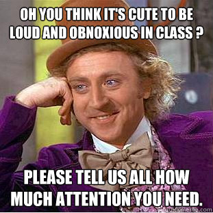 Oh you think it's cute to be loud and obnoxious in class ? please tell us all how much attention you need.  Condescending Wonka