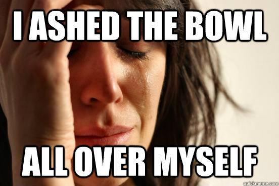 I ashed the bowl all over myself  First World Problems
