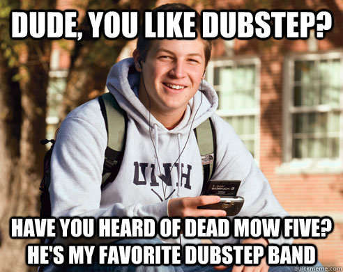 Dude, you like dubstep? Have you heard of dead mow five? He's my favorite dubstep band  College Freshman