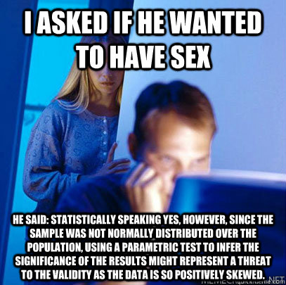 I asked if he wanted to have sex He said: statistically speaking Yes, however, since the sample was not normally distributed over the population, using a parametric test to infer the significance of the results might represent a threat to the validity as  - I asked if he wanted to have sex He said: statistically speaking Yes, however, since the sample was not normally distributed over the population, using a parametric test to infer the significance of the results might represent a threat to the validity as   Misc