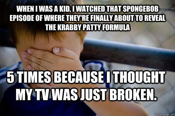 when I was a kid, I watched that Spongebob episode of where they're finally about to reveal the krabby patty formula 5 times because I thought my TV was just broken. - when I was a kid, I watched that Spongebob episode of where they're finally about to reveal the krabby patty formula 5 times because I thought my TV was just broken.  Confession kid