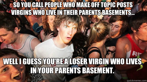 So you call people who make off topic posts virgins who live in their parents basements... Well I guess you're a loser virgin who lives in your parents basement.  Sudden Clarity Clarence