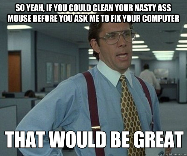 So yeah, if you could clean your nasty ass mouse before you ask me to fix your computer THAT WOULD BE GREAT  that would be great
