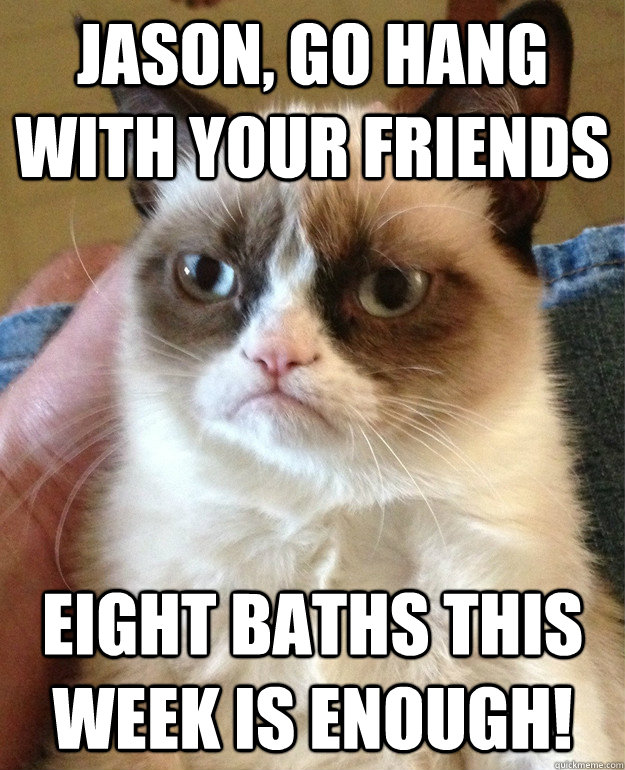 Jason, go hang with your friends eight baths this week is enough!  Grumpy Cat