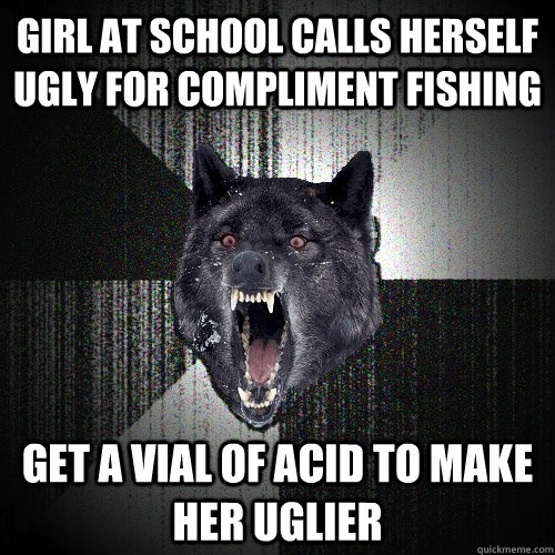 girl at school calls herself ugly for compliment fishing get a vial of acid to make her uglier  Insanity Wolf