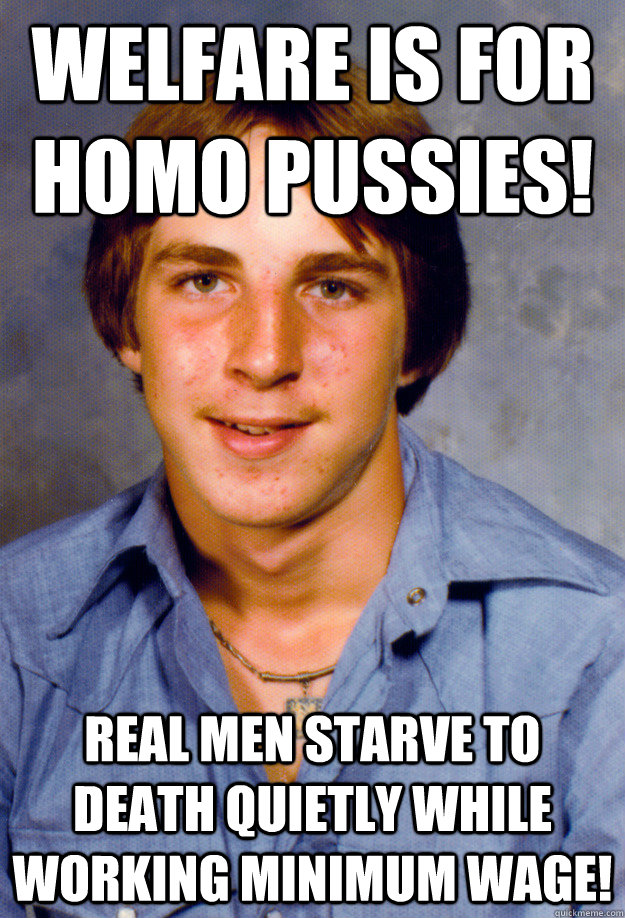 Welfare is for homo pussies! Real men starve to death quietly while working minimum wage!  Old Economy Steven