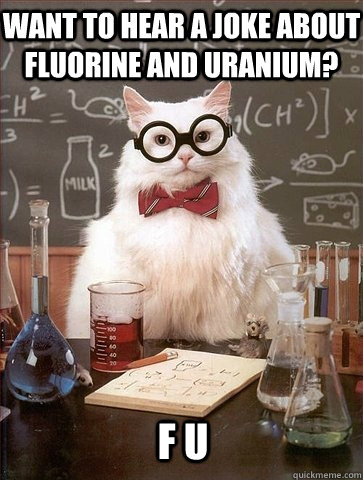 Want to hear a joke about fluorine and uranium? F U - Want to hear a joke about fluorine and uranium? F U  Chemistry Cat