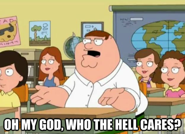  Oh my god, who the hell cares?  Peter Griffin Oh my god who the hell cares