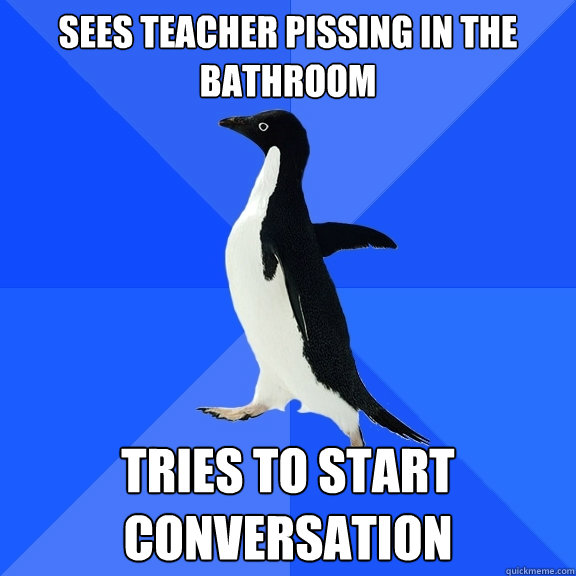 sees teacher pissing in the bathroom tries to start conversATION   Socially Awkward Penguin