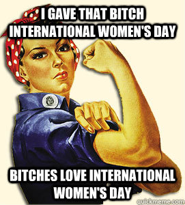 I gave that bitch International women's day Bitches love international women's day  international womens day