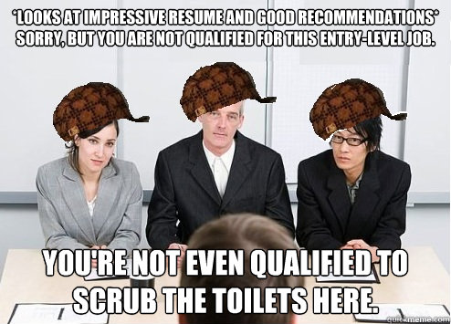 *looks at impressive resume and good recommendations* 
sorry, but you are not qualified for this entry-level job. you're not even qualified to scrub the toilets here. - *looks at impressive resume and good recommendations* 
sorry, but you are not qualified for this entry-level job. you're not even qualified to scrub the toilets here.  Scumbag Employer