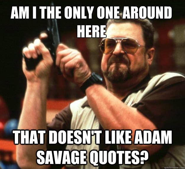 Am I the only one around here That doesn't like adam savage quotes?  Walter