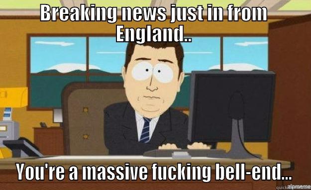 BREAKING NEWS JUST IN FROM ENGLAND.. YOU'RE A MASSIVE FUCKING BELL-END... aaaand its gone