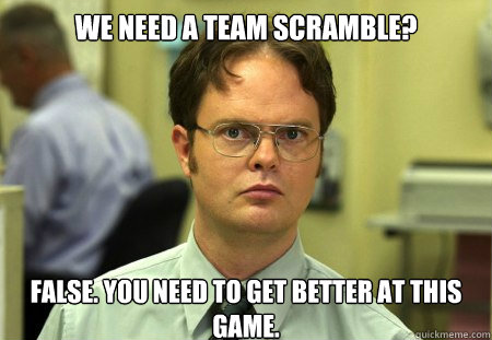 We need a team scramble?
 False. You need to get better at this game.  Dwight