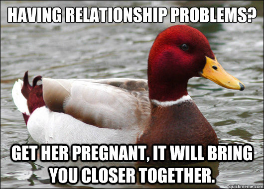 Having relationship problems?
 get her pregnant, it will bring you closer together.  Malicious Advice Mallard