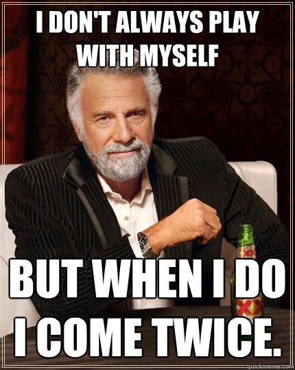 I don't always play with myself But when I do I come twice.  The Most Interesting Man In The World