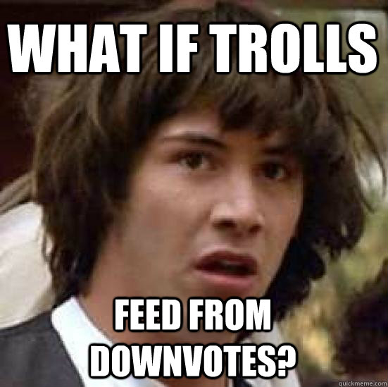 What if trolls feed from downvotes?  conspiracy keanu