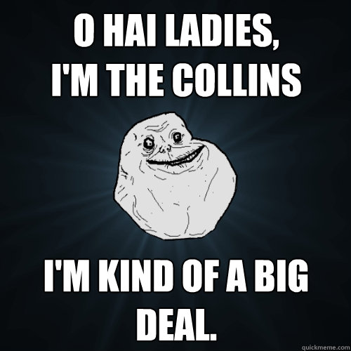 o hai ladies, 
i'm the collins i'm kind of a big deal.  Forever Alone