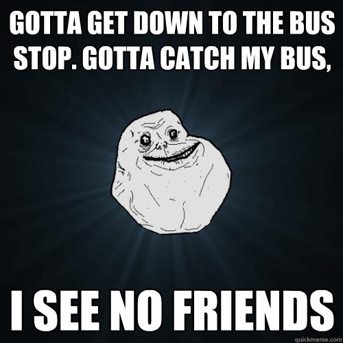 GOTTA GET DOWN TO THE BUS STOP. GOTTA CATCH MY BUS, I SEE NO FRIENDS  Forever Alone