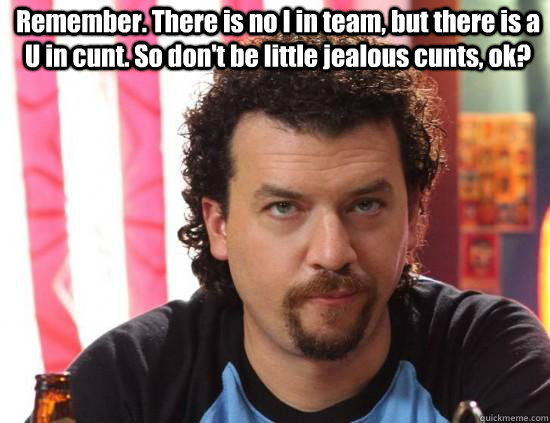 Remember. There is no I in team, but there is a U in cunt. So don't be little jealous cunts, ok?    kenny powers