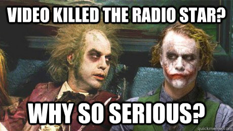 Video killed the radio star? Why so serious?  Why so serious