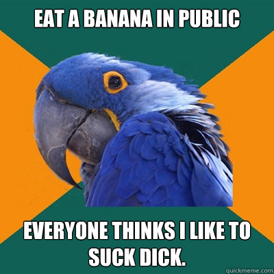 Eat a banana in public Everyone thinks I like to suck dick.   Paranoid Parrot