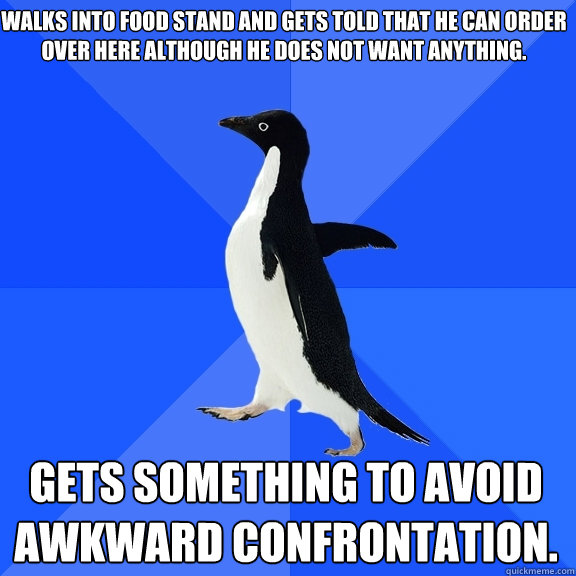 Walks into food stand and gets told that he can order over here although he does not want anything.  Gets something to avoid awkward confrontation.    Socially Awkward Penguin
