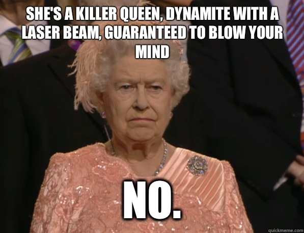 She's a killer queen, dynamite with a laser beam, guaranteed to blow your mind No.  Annoyed Queen