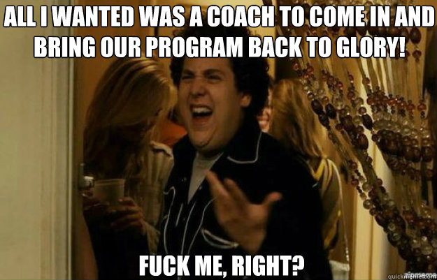 All I wanted was a coach to come in and bring our program back to glory! FUCK ME, RIGHT?  fuck me right