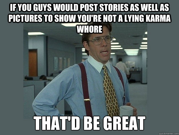 If you guys would post stories as well as pictures to show you're not a lying karma whore That'd be great - If you guys would post stories as well as pictures to show you're not a lying karma whore That'd be great  Office Space Lumbergh