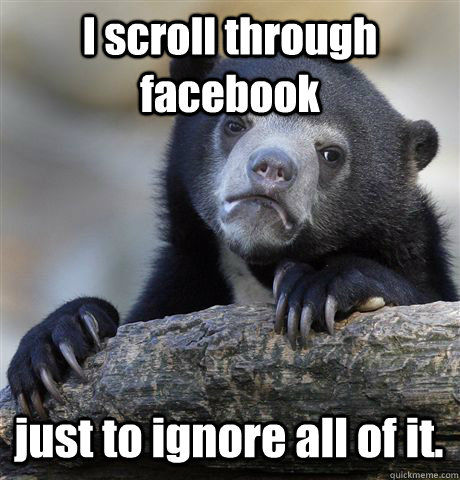 I scroll through facebook just to ignore all of it.  Confession Bear