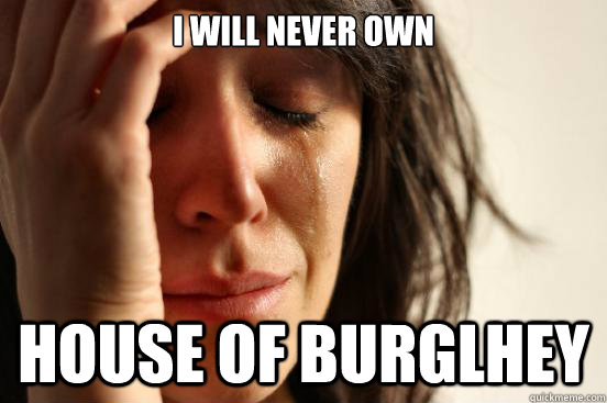 I will never own house of Burglhey  First World Problems
