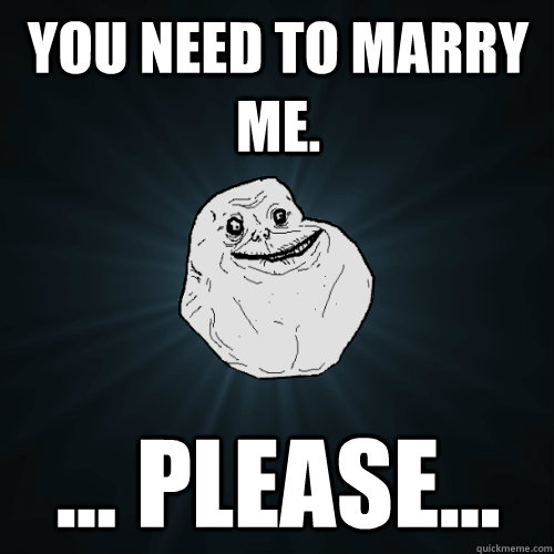 You need to marry me. ... please...  Forever Alone