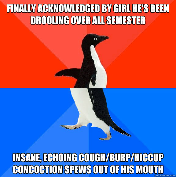 Finally acknowledged by girl he's been drooling over all semester Insane, echoing cough/burp/hiccup concoction spews out of his mouth  Socially Awesome Awkward Penguin