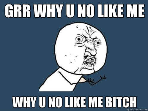 grr why u no like me why u no like me bitch  Y U No