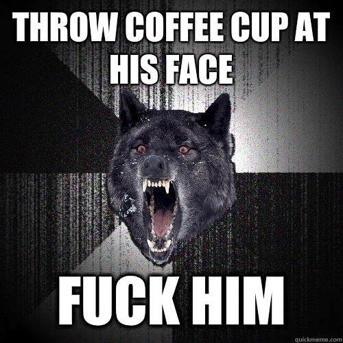 Throw coffee cup at his face Fuck him  Insanity Wolf