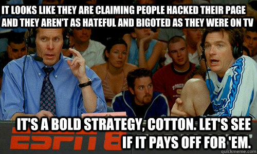 It looks like they are claiming people hacked their page and they aren't as hateful and bigoted as they were on tv It's a bold strategy, Cotton. Let's see if it pays off for 'em. - It looks like they are claiming people hacked their page and they aren't as hateful and bigoted as they were on tv It's a bold strategy, Cotton. Let's see if it pays off for 'em.  Cotton Pepper
