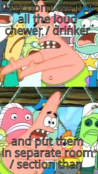 WHY DON'T WE PUT ALL THE LOUD CHEWER / DRINKER AND PUT THEM IN SEPARATE ROOM / SECTION THAN OTHERS Push it somewhere else Patrick