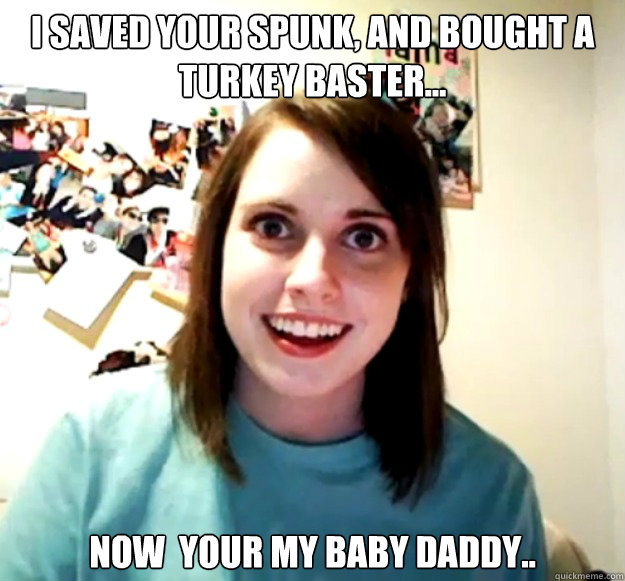 i saved your spunk, and bought a turkey baster... now  your my baby daddy.. - i saved your spunk, and bought a turkey baster... now  your my baby daddy..  Overly Attached Girlfriend