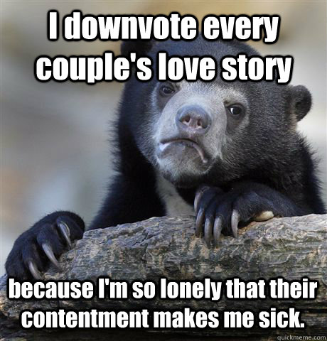 I downvote every couple's love story because I'm so lonely that their contentment makes me sick. - I downvote every couple's love story because I'm so lonely that their contentment makes me sick.  Confession Bear