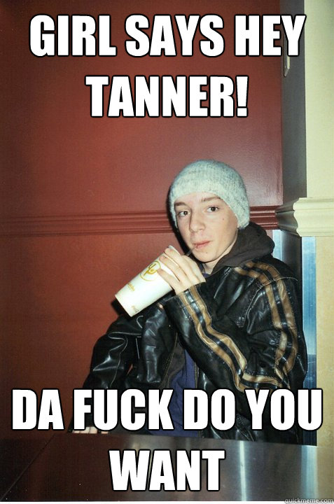 Girl Says hey tanner! Da fuck do you want   